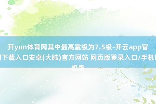 开yun体育网其中最高震级为7.5级-开云app官网下载入口安卓(大陆)官方网站 网页版登录入口/手机版
