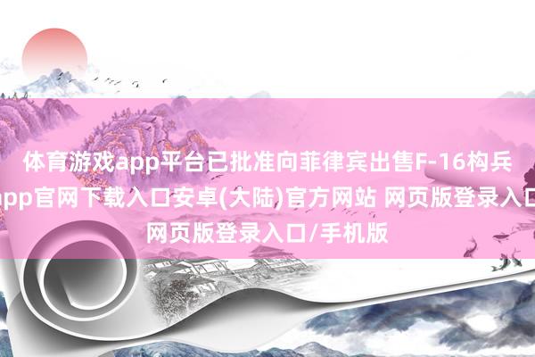 体育游戏app平台已批准向菲律宾出售F-16构兵机-开云app官网下载入口安卓(大陆)官方网站 网页版登录入口/手机版