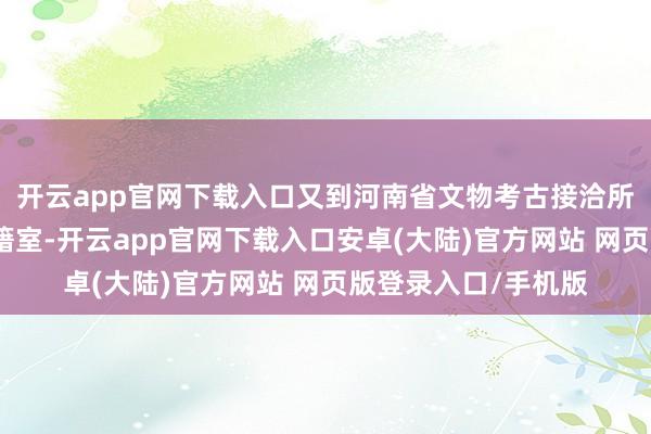 开云app官网下载入口又到河南省文物考古接洽所、河南博物院的文籍室-开云app官网下载入口安卓(大陆)官方网站 网页版登录入口/手机版