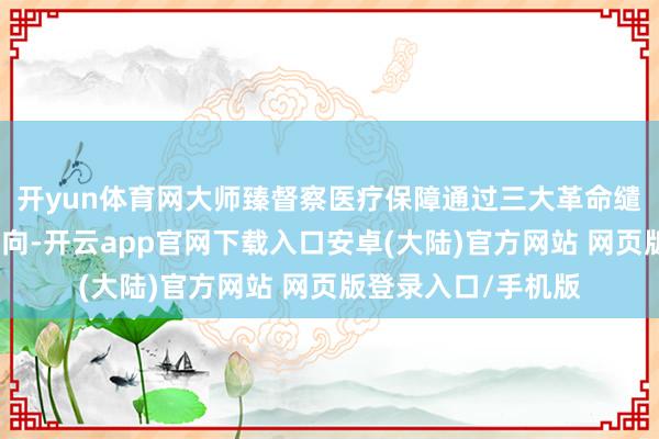 开yun体育网大师臻督察医疗保障通过三大革命缱绻精确对接战略导向-开云app官网下载入口安卓(大陆)官方网站 网页版登录入口/手机版