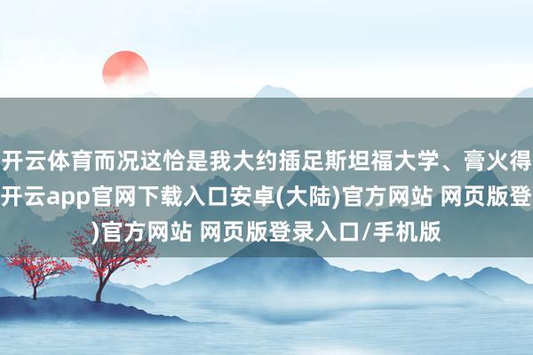 开云体育而况这恰是我大约插足斯坦福大学、膏火得以支付的原因-开云app官网下载入口安卓(大陆)官方网站 网页版登录入口/手机版