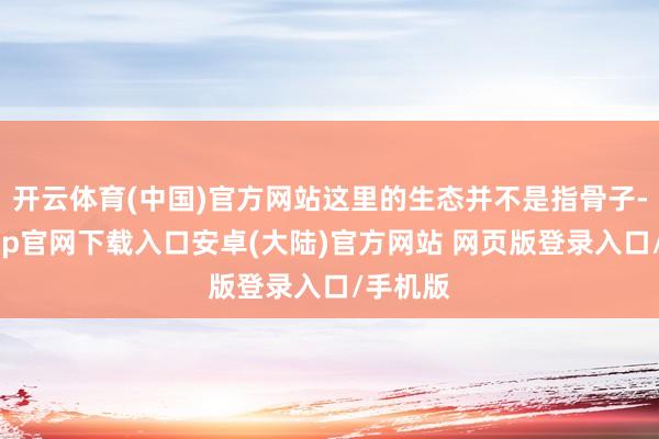 开云体育(中国)官方网站这里的生态并不是指骨子-开云app官网下载入口安卓(大陆)官方网站 网页版登录入口/手机版