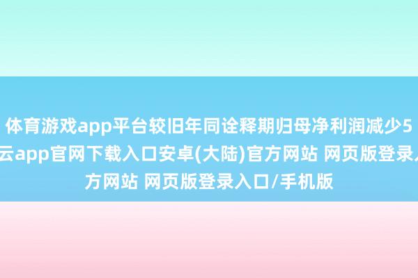 体育游戏app平台较旧年同诠释期归母净利润减少5.18万元-开云app官网下载入口安卓(大陆)官方网站 网页版登录入口/手机版