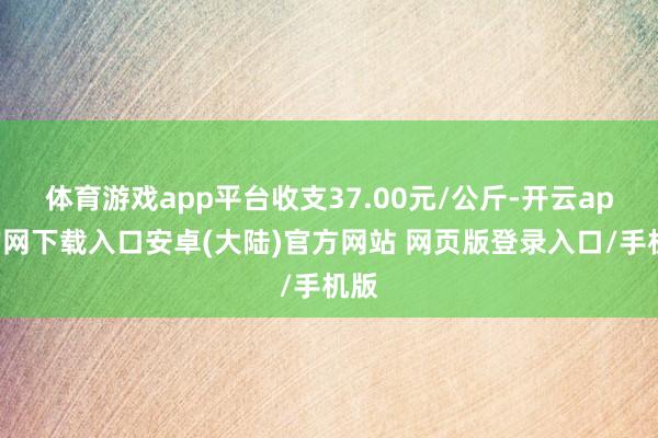 体育游戏app平台收支37.00元/公斤-开云app官网下载入口安卓(大陆)官方网站 网页版登录入口/手机版