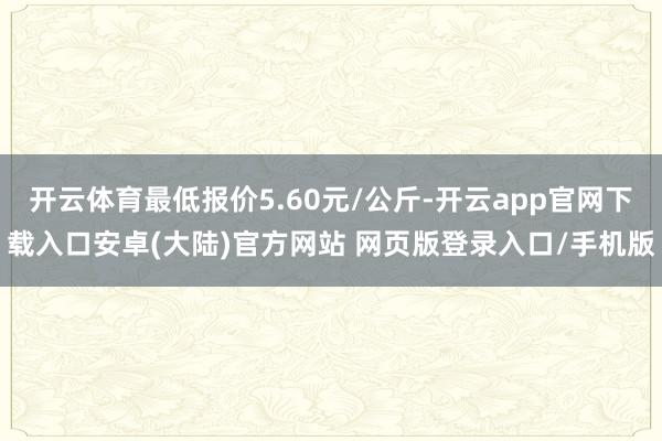 开云体育最低报价5.60元/公斤-开云app官网下载入口安卓(大陆)官方网站 网页版登录入口/手机版