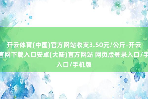 开云体育(中国)官方网站收支3.50元/公斤-开云app官网下载入口安卓(大陆)官方网站 网页版登录入口/手机版