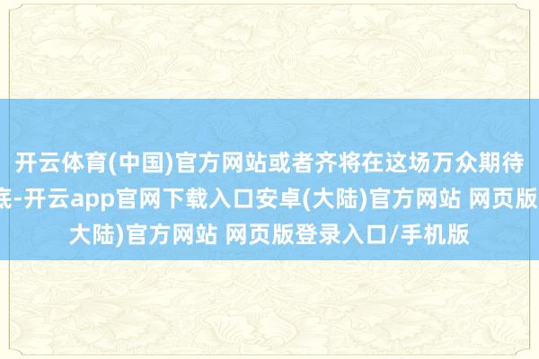 开云体育(中国)官方网站或者齐将在这场万众期待的嘉会上找到谜底-开云app官网下载入口安卓(大陆)官方网站 网页版登录入口/手机版