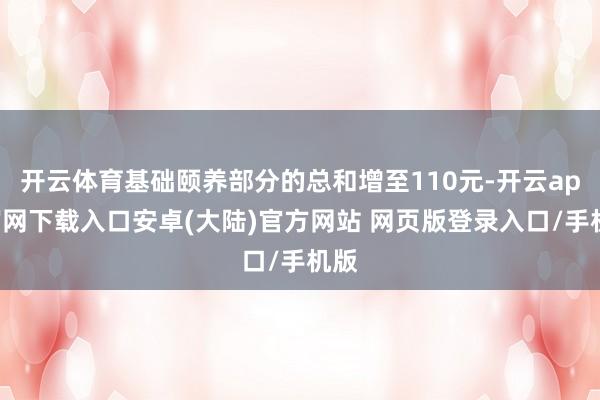 开云体育基础颐养部分的总和增至110元-开云app官网下载入口安卓(大陆)官方网站 网页版登录入口/手机版
