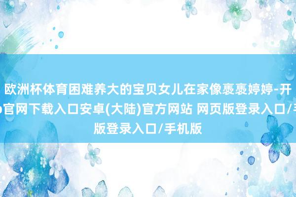 欧洲杯体育困难养大的宝贝女儿在家像褭褭婷婷-开云app官网下载入口安卓(大陆)官方网站 网页版登录入口/手机版
