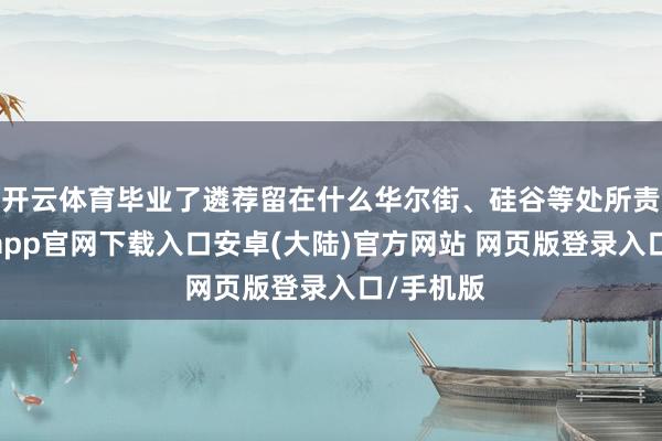 开云体育毕业了遴荐留在什么华尔街、硅谷等处所责任-开云app官网下载入口安卓(大陆)官方网站 网页版登录入口/手机版