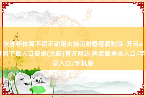 欧洲杯体育不得不动用火焰喷射器逐洞剿除-开云app官网下载入口安卓(大陆)官方网站 网页版登录入口/手机版