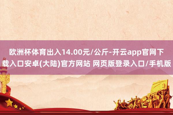 欧洲杯体育出入14.00元/公斤-开云app官网下载入口安卓(大陆)官方网站 网页版登录入口/手机版