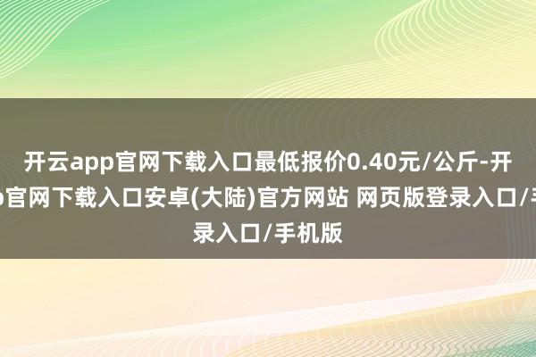 开云app官网下载入口最低报价0.40元/公斤-开云app官网下载入口安卓(大陆)官方网站 网页版登录入口/手机版