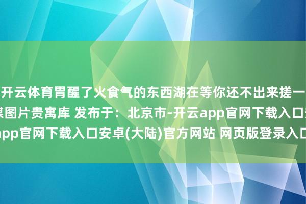 开云体育胃醒了火食气的东西湖在等你还不出来搓一顿？图 - 东西湖融媒图片贵寓库 发布于：北京市-开云app官网下载入口安卓(大陆)官方网站 网页版登录入口/手机版