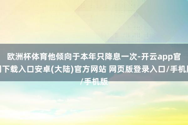欧洲杯体育他倾向于本年只降息一次-开云app官网下载入口安卓(大陆)官方网站 网页版登录入口/手机版