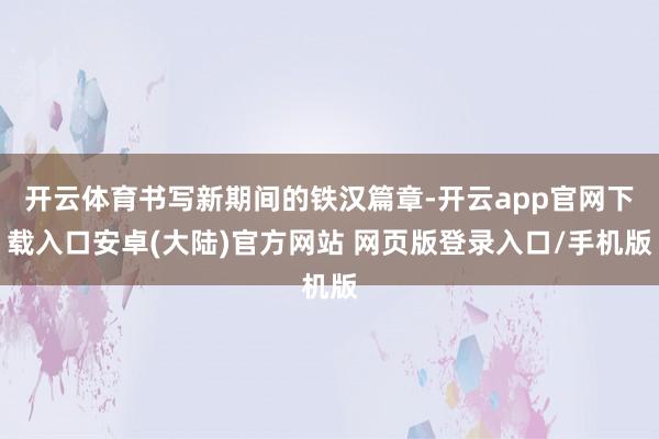 开云体育书写新期间的铁汉篇章-开云app官网下载入口安卓(大陆)官方网站 网页版登录入口/手机版