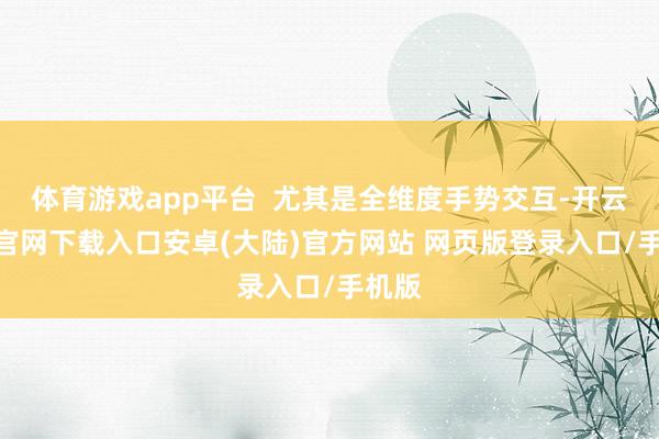 体育游戏app平台  尤其是全维度手势交互-开云app官网下载入口安卓(大陆)官方网站 网页版登录入口/手机版