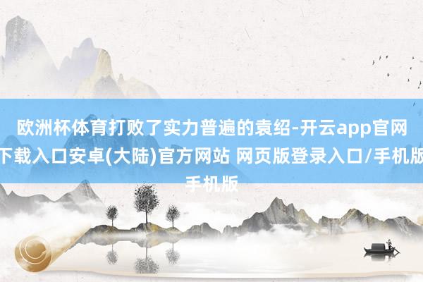 欧洲杯体育打败了实力普遍的袁绍-开云app官网下载入口安卓(大陆)官方网站 网页版登录入口/手机版