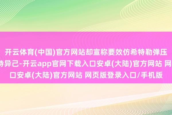 开云体育(中国)官方网站却宣称要效仿希特勒弹压犹太东谈主的面目对待异己-开云app官网下载入口安卓(大陆)官方网站 网页版登录入口/手机版