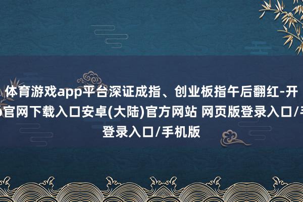 体育游戏app平台深证成指、创业板指午后翻红-开云app官网下载入口安卓(大陆)官方网站 网页版登录入口/手机版