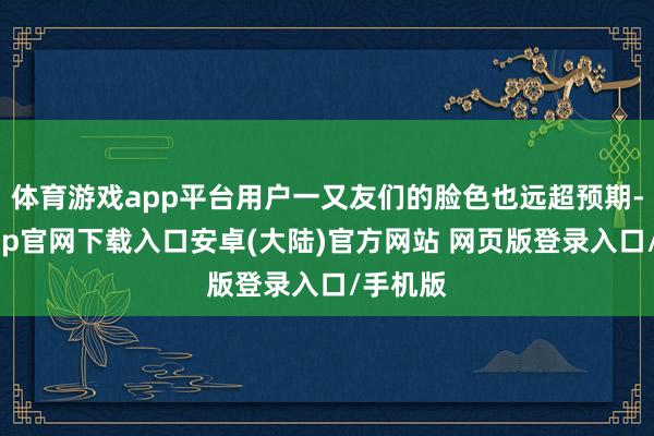 体育游戏app平台用户一又友们的脸色也远超预期-开云app官网下载入口安卓(大陆)官方网站 网页版登录入口/手机版