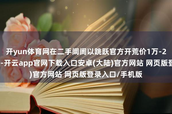 开yun体育网在二手阛阓以跳跃官方开荒价1万-2万元的价钱成交-开云app官网下载入口安卓(大陆)官方网站 网页版登录入口/手机版