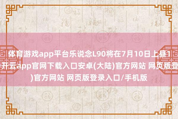 体育游戏app平台乐说念L90将在7月10日上昼10:00全面到店-开云app官网下载入口安卓(大陆)官方网站 网页版登录入口/手机版