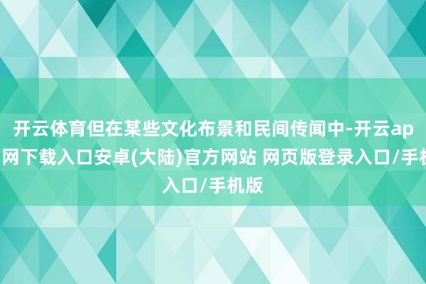开云体育但在某些文化布景和民间传闻中-开云app官网下载入口安卓(大陆)官方网站 网页版登录入口/手机版