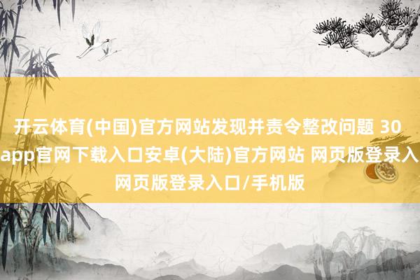 开云体育(中国)官方网站发现并责令整改问题 30 余个-开云app官网下载入口安卓(大陆)官方网站 网页版登录入口/手机版