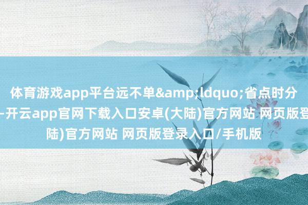 体育游戏app平台远不单&ldquo;省点时分&rdquo;-开云app官网下载入口安卓(大陆)官方网站 网页版登录入口/手机版