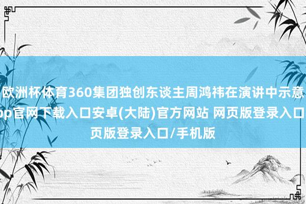欧洲杯体育360集团独创东谈主周鸿祎在演讲中示意-开云app官网下载入口安卓(大陆)官方网站 网页版登录入口/手机版