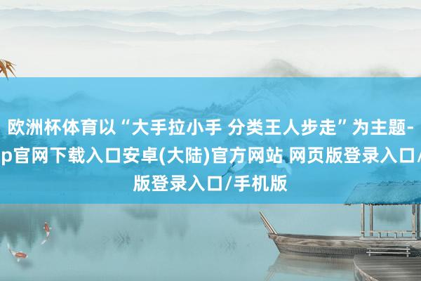 欧洲杯体育以“大手拉小手 分类王人步走”为主题-开云app官网下载入口安卓(大陆)官方网站 网页版登录入口/手机版