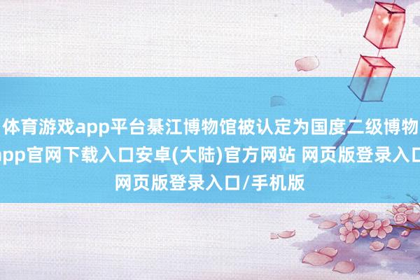 体育游戏app平台綦江博物馆被认定为国度二级博物馆-开云app官网下载入口安卓(大陆)官方网站 网页版登录入口/手机版