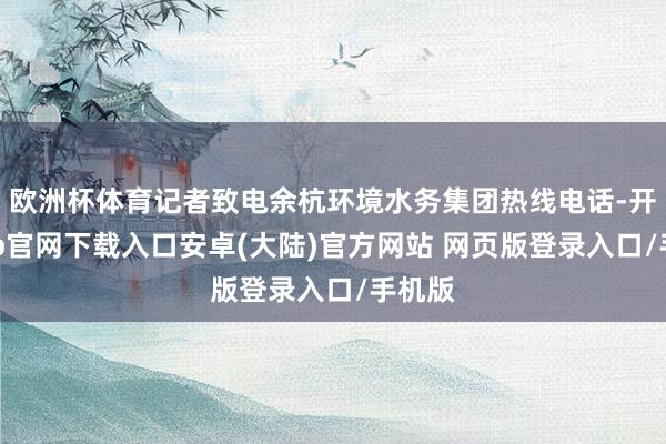 欧洲杯体育记者致电余杭环境水务集团热线电话-开云app官网下载入口安卓(大陆)官方网站 网页版登录入口/手机版