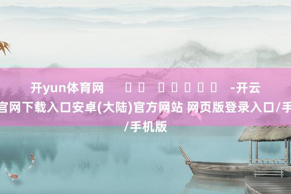 开yun体育网      		  					  -开云app官网下载入口安卓(大陆)官方网站 网页版登录入口/手机版