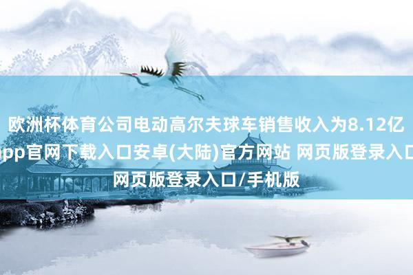 欧洲杯体育公司电动高尔夫球车销售收入为8.12亿元-开云app官网下载入口安卓(大陆)官方网站 网页版登录入口/手机版