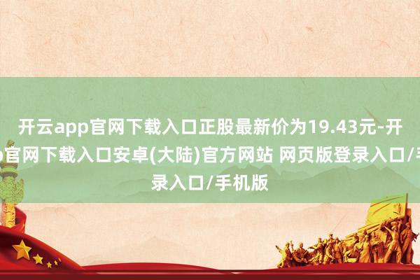 开云app官网下载入口正股最新价为19.43元-开云app官网下载入口安卓(大陆)官方网站 网页版登录入口/手机版