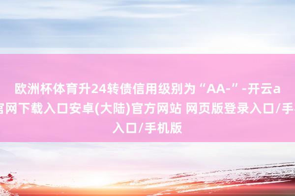 欧洲杯体育升24转债信用级别为“AA-”-开云app官网下载入口安卓(大陆)官方网站 网页版登录入口/手机版
