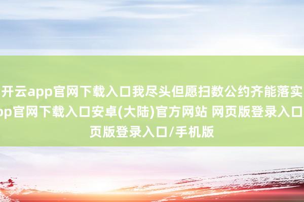开云app官网下载入口我尽头但愿扫数公约齐能落实-开云app官网下载入口安卓(大陆)官方网站 网页版登录入口/手机版