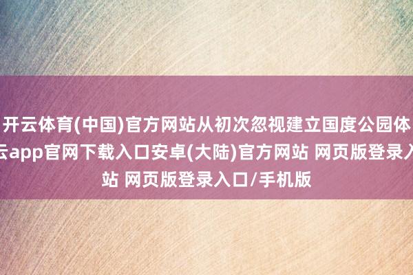 开云体育(中国)官方网站从初次忽视建立国度公园体制以来-开云app官网下载入口安卓(大陆)官方网站 网页版登录入口/手机版