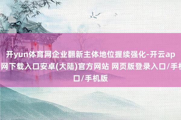 开yun体育网企业翻新主体地位握续强化-开云app官网下载入口安卓(大陆)官方网站 网页版登录入口/手机版