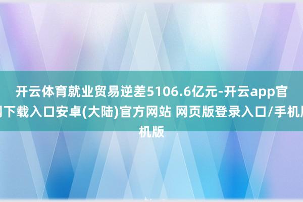 开云体育就业贸易逆差5106.6亿元-开云app官网下载入口安卓(大陆)官方网站 网页版登录入口/手机版