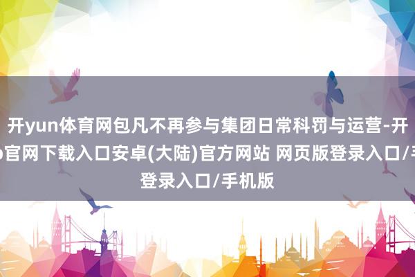 开yun体育网包凡不再参与集团日常科罚与运营-开云app官网下载入口安卓(大陆)官方网站 网页版登录入口/手机版