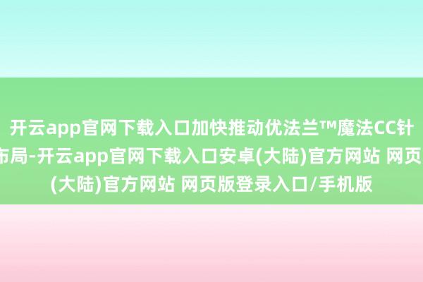 开云app官网下载入口加快推动优法兰™魔法CC针等中枢居品的交易布局-开云app官网下载入口安卓(大陆)官方网站 网页版登录入口/手机版