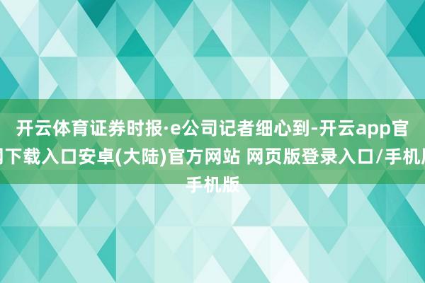 开云体育证券时报·e公司记者细心到-开云app官网下载入口安卓(大陆)官方网站 网页版登录入口/手机版