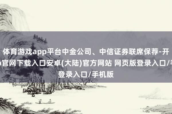 体育游戏app平台中金公司、中信证券联席保荐-开云app官网下载入口安卓(大陆)官方网站 网页版登录入口/手机版