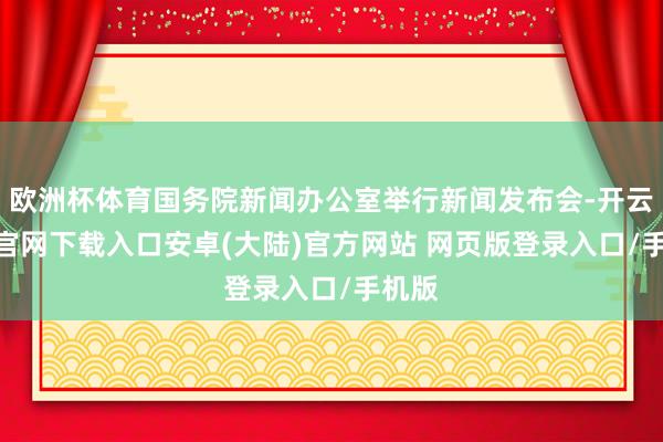 欧洲杯体育国务院新闻办公室举行新闻发布会-开云app官网下载入口安卓(大陆)官方网站 网页版登录入口/手机版