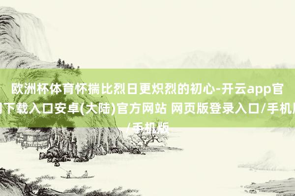欧洲杯体育怀揣比烈日更炽烈的初心-开云app官网下载入口安卓(大陆)官方网站 网页版登录入口/手机版