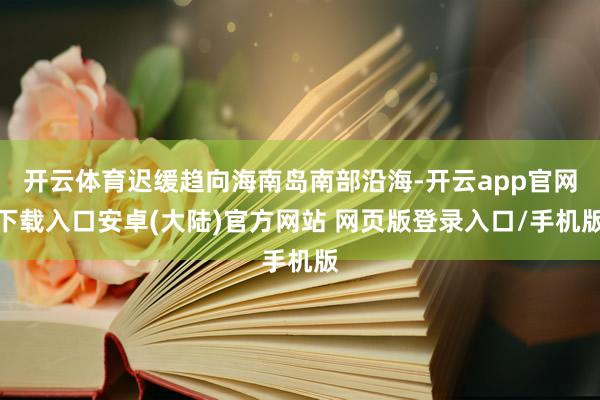 开云体育迟缓趋向海南岛南部沿海-开云app官网下载入口安卓(大陆)官方网站 网页版登录入口/手机版