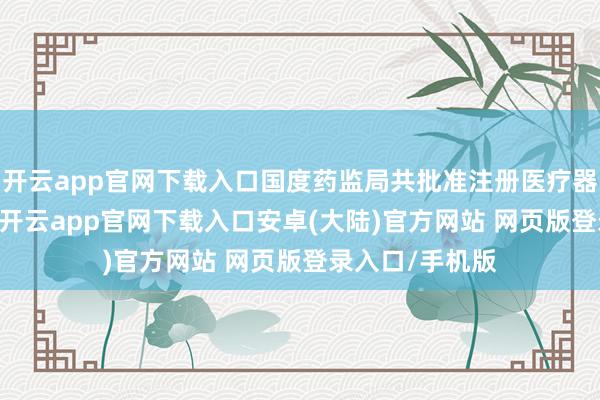 开云app官网下载入口国度药监局共批准注册医疗器械居品295个-开云app官网下载入口安卓(大陆)官方网站 网页版登录入口/手机版